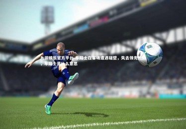 九游娱乐官方平台-车路士在客场遭遇碰壁，失去领先优势，车路士是什么意思