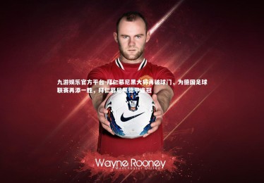 九游娱乐官方平台-拜仁慕尼黑大将再破球门，为德国足球联赛再添一胜，拜仁慕尼黑德甲连冠