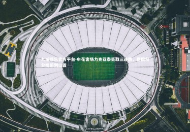 九游娱乐官方平台-申花客场力克亚泰豪取三连胜，稳固积分榜前列位置